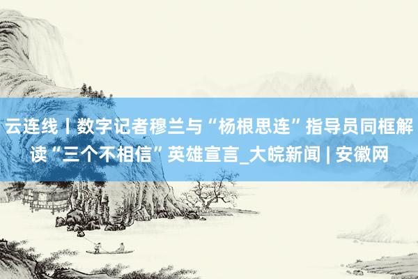 云连线丨数字记者穆兰与“杨根思连”指导员同框解读“三个不相信”英雄宣言_大皖新闻 | 安徽网