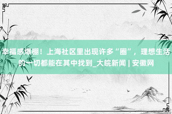 幸福感爆棚！上海社区里出现许多“圈”，理想生活的一切都能在其中找到_大皖新闻 | 安徽网