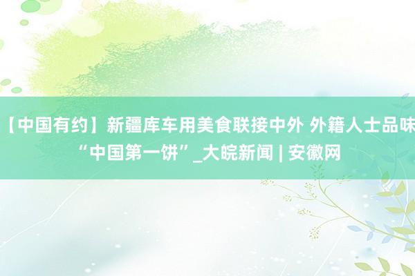 【中国有约】新疆库车用美食联接中外 外籍人士品味“中国第一饼”_大皖新闻 | 安徽网