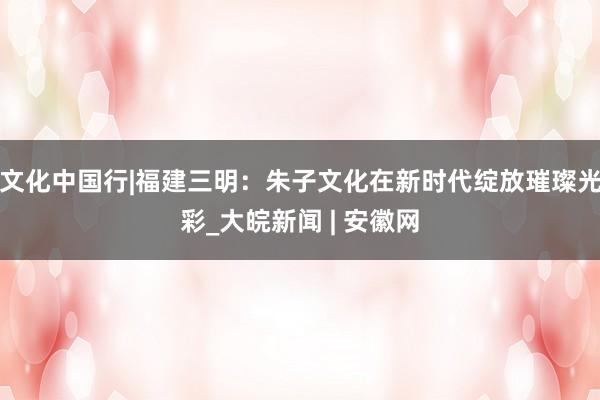 文化中国行|福建三明：朱子文化在新时代绽放璀璨光彩_大皖新闻 | 安徽网