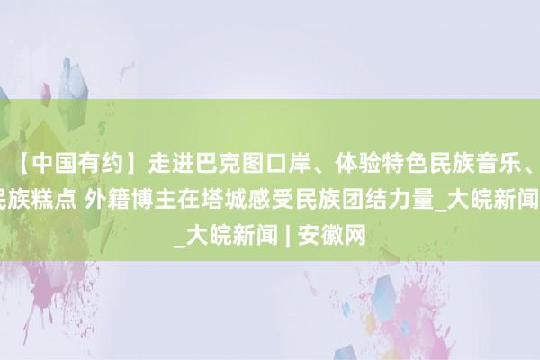 【中国有约】走进巴克图口岸、体验特色民族音乐、品尝多民族糕点 外籍博主在塔城感受民族团结力量_大皖新闻 | 安徽网