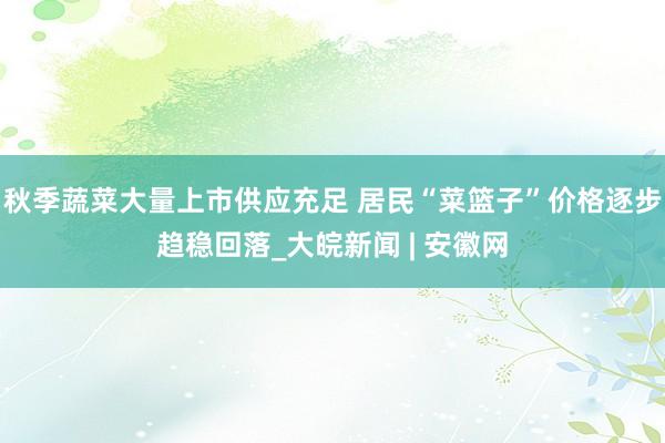 秋季蔬菜大量上市供应充足 居民“菜篮子”价格逐步趋稳回落_大皖新闻 | 安徽网