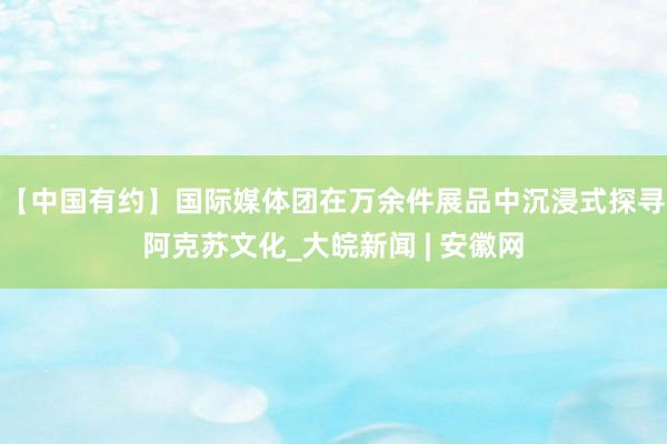 【中国有约】国际媒体团在万余件展品中沉浸式探寻阿克苏文化_大皖新闻 | 安徽网