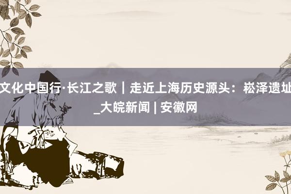 文化中国行·长江之歌｜走近上海历史源头：崧泽遗址_大皖新闻 | 安徽网