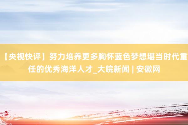 【央视快评】努力培养更多胸怀蓝色梦想堪当时代重任的优秀海洋人才_大皖新闻 | 安徽网