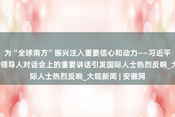 为“全球南方”振兴注入重要信心和动力——习近平主席在“金砖+”领导人对话会上的重要讲话引发国际人士热烈反响_大皖新闻 | 安徽网