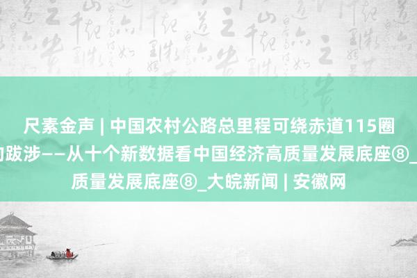 尺素金声 | 中国农村公路总里程可绕赤道115圈，一场驰而不息的跋涉——从十个新数据看中国经济高质量发展底座⑧_大皖新闻 | 安徽网