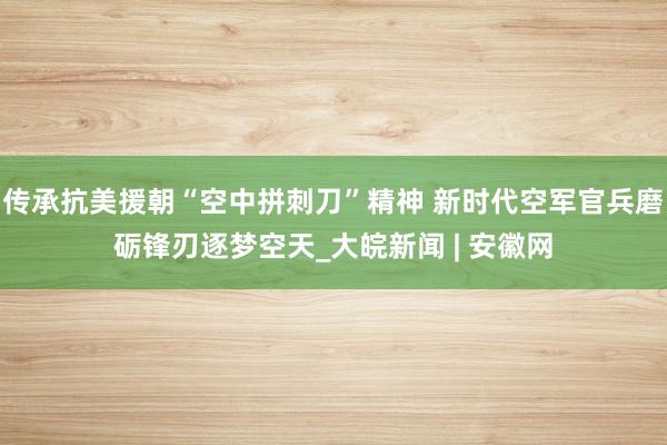 传承抗美援朝“空中拼刺刀”精神 新时代空军官兵磨砺锋刃逐梦空天_大皖新闻 | 安徽网