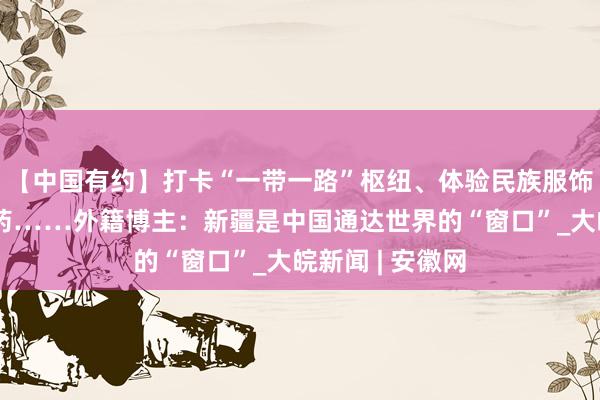 【中国有约】打卡“一带一路”枢纽、体验民族服饰、探秘古老维药……外籍博主：新疆是中国通达世界的“窗口”_大皖新闻 | 安徽网