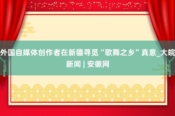 外国自媒体创作者在新疆寻觅“歌舞之乡”真意_大皖新闻 | 安徽网