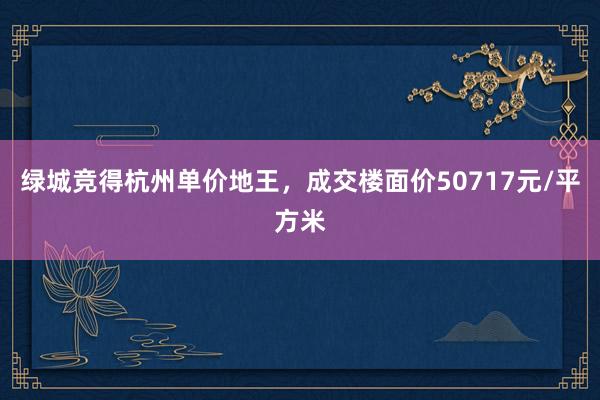 绿城竞得杭州单价地王，成交楼面价50717元/平方米