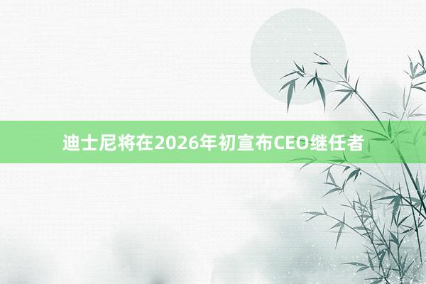 迪士尼将在2026年初宣布CEO继任者