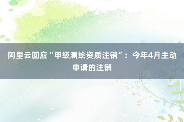 阿里云回应“甲级测绘资质注销”：今年4月主动申请的注销