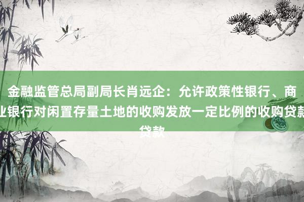 金融监管总局副局长肖远企：允许政策性银行、商业银行对闲置存量土地的收购发放一定比例的收购贷款