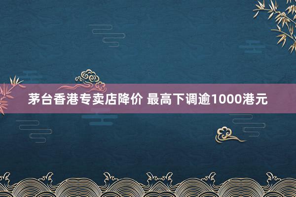 茅台香港专卖店降价 最高下调逾1000港元