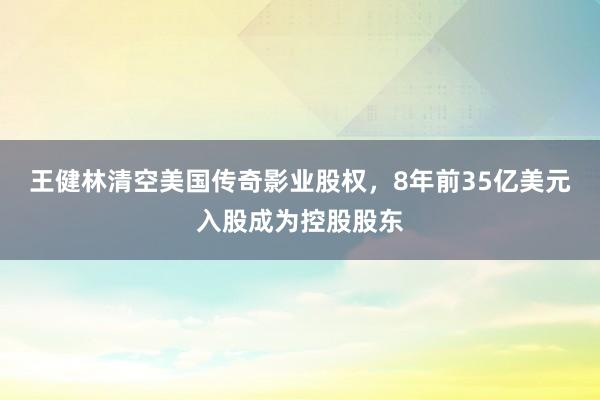 王健林清空美国传奇影业股权，8年前35亿美元入股成为控股股东