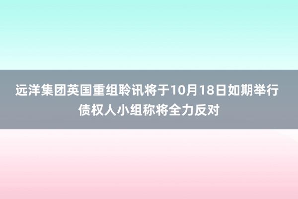 远洋集团英国重组聆讯将于10月18日如期举行 债权人小组称将全力反对