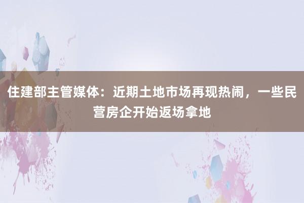 住建部主管媒体：近期土地市场再现热闹，一些民营房企开始返场拿地