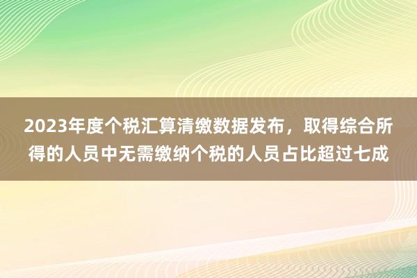 2023年度个税汇算清缴数据发布，取得综合所得的人员中无需缴纳个税的人员占比超过七成