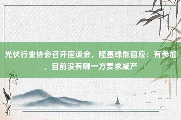 光伏行业协会召开座谈会，隆基绿能回应：有参加，目前没有哪一方要求减产