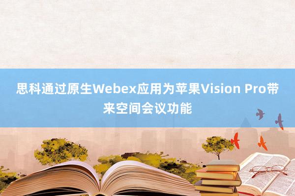 思科通过原生Webex应用为苹果Vision Pro带来空间会议功能