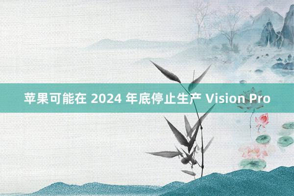 苹果可能在 2024 年底停止生产 Vision Pro