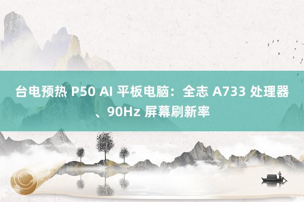 台电预热 P50 AI 平板电脑：全志 A733 处理器、90Hz 屏幕刷新率