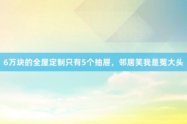 6万块的全屋定制只有5个抽屉，邻居笑我是冤大头