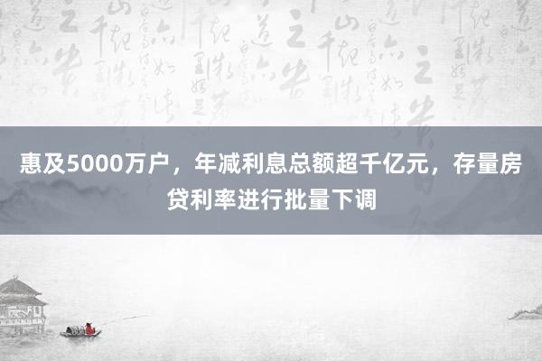 惠及5000万户，年减利息总额超千亿元，存量房贷利率进行批量下调