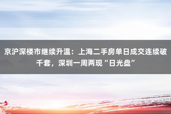 京沪深楼市继续升温：上海二手房单日成交连续破千套，深圳一周两现“日光盘”