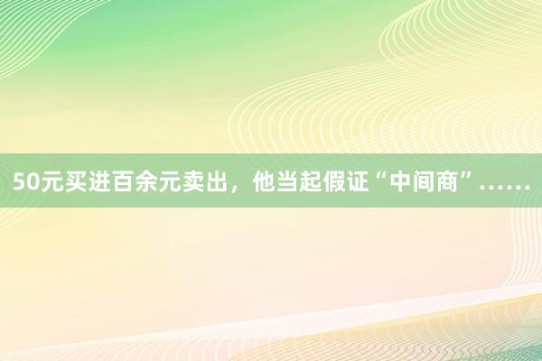 50元买进百余元卖出，他当起假证“中间商”……