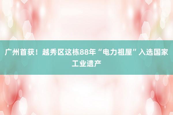 广州首获！越秀区这栋88年“电力祖屋”入选国家工业遗产