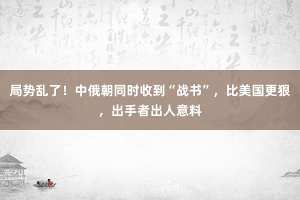 局势乱了！中俄朝同时收到“战书”，比美国更狠，出手者出人意料