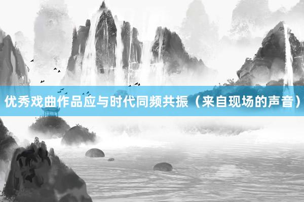 优秀戏曲作品应与时代同频共振（来自现场的声音）