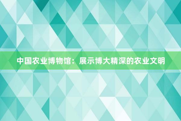 中国农业博物馆：展示博大精深的农业文明