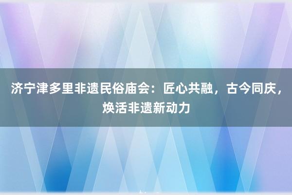 济宁津多里非遗民俗庙会：匠心共融，古今同庆，焕活非遗新动力