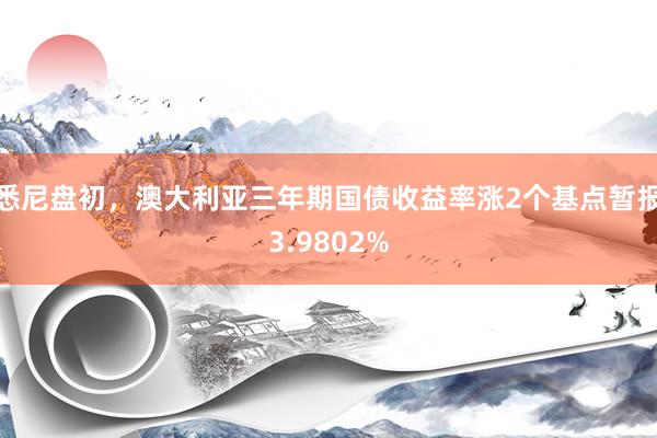 悉尼盘初，澳大利亚三年期国债收益率涨2个基点暂报3.9802%