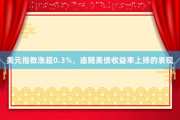 美元指数涨超0.3%，追随美债收益率上扬的表现