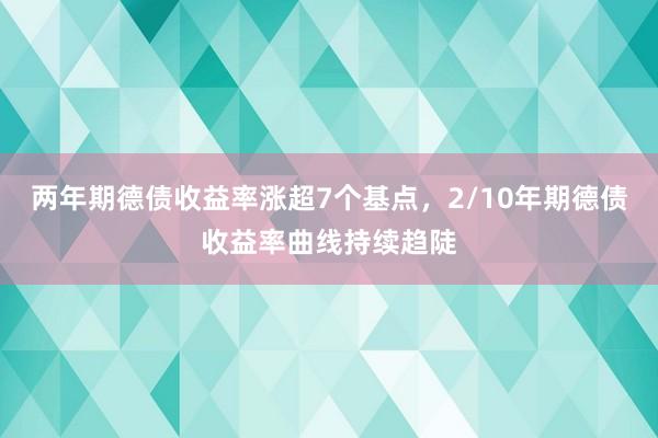 两年期德债收益率涨超7个基点，2/10年期德债收益率曲线持续趋陡