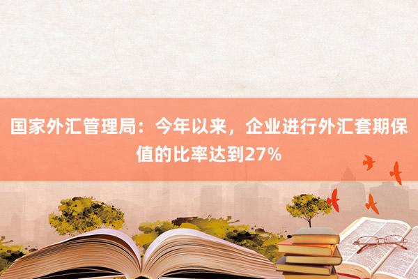 国家外汇管理局：今年以来，企业进行外汇套期保值的比率达到27%