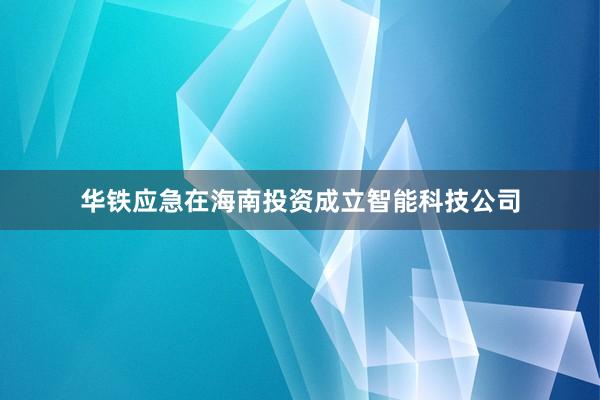 华铁应急在海南投资成立智能科技公司