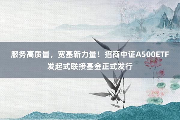 服务高质量，宽基新力量！招商中证A500ETF发起式联接基金正式发行