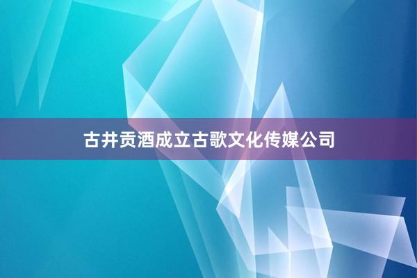 古井贡酒成立古歌文化传媒公司