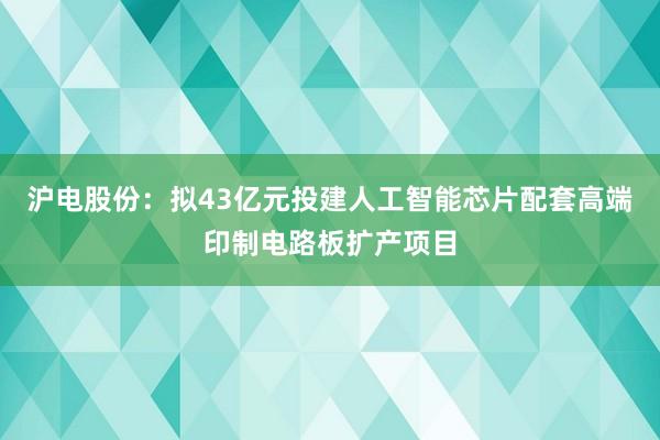 沪电股份：拟43亿元投建人工智能芯片配套高端印制电路板扩产项目