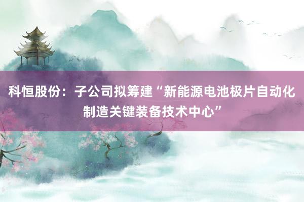 科恒股份：子公司拟筹建“新能源电池极片自动化制造关键装备技术中心”