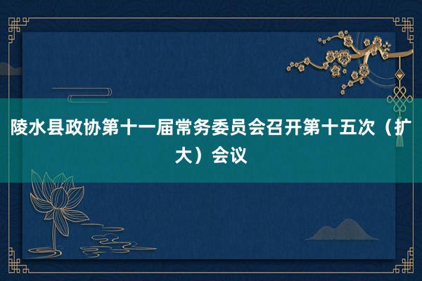 陵水县政协第十一届常务委员会召开第十五次（扩大）会议