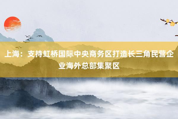 上海：支持虹桥国际中央商务区打造长三角民营企业海外总部集聚区