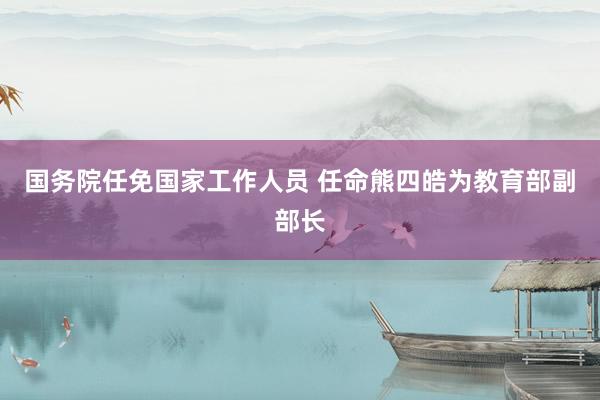 国务院任免国家工作人员 任命熊四皓为教育部副部长