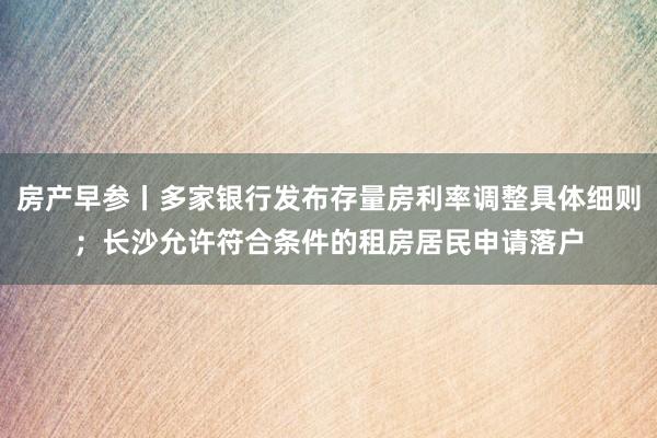 房产早参丨多家银行发布存量房利率调整具体细则；长沙允许符合条件的租房居民申请落户