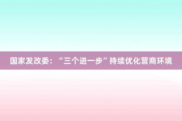 国家发改委：“三个进一步”持续优化营商环境